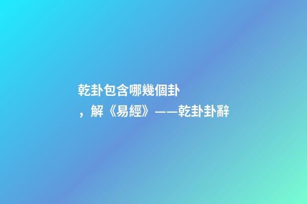 乾卦包含哪幾個卦，解《易經》——乾卦卦辭-第1張-觀點-玄機派
